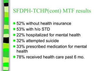 SFDPH-TCHP(cont) MTF results 52% without health insurance 53% with h/o STD 22% hospitalized for mental health 32% attempted suicide 33% prescribed medication for mental health 78% received health care past 6 mo. 