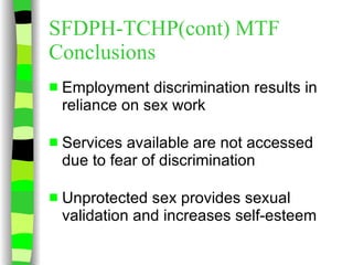 SFDPH-TCHP(cont) MTF Conclusions Employment discrimination results in reliance on sex work Services available are not accessed due to fear of discrimination Unprotected sex provides sexual validation and increases self-esteem 