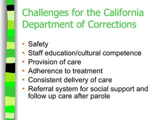 Challenges for the California Department of Corrections Safety  Staff education/cultural competence Provision of care Adherence to treatment Consistent delivery of care Referral system for social support and follow up care after parole 