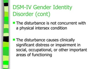 DSM-IV Gender Identity Disorder (cont) The disturbance is not concurrent with a physical intersex condition The disturbance causes clinically significant distress or impairment in social, occupational, or other important areas of functioning 