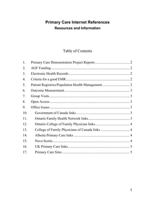 Primary Care Internet References
                              Resources and Information




                                       Table of Contents

1.    Primary Care Demonstration Project Reports ....................................... 2
2.    AGF Funding ......................................................................................... 2
3.    Electronic Health Records ..................................................................... 2
4.    Criteria for a good EMR ........................................................................ 2
5.    Patient Registries/Population Health Management............................... 2
6.    Outcome Measurement.......................................................................... 3
7.    Group Visits........................................................................................... 3
8.    Open Access .......................................................................................... 3
9.    Office Issues .......................................................................................... 3
10.       Government of Canada links ............................................................ 3
11.       Ontario Family Health Network links............................................... 3
12.       Ontario College of Family Physician links....................................... 4
13.       College of Family Physicians of Canada links ................................. 4
14.       Alberta Primary Care links ............................................................... 4
15.       Nova Scotia ....................................................................................... 4
16.       UK Primary Care links...................................................................... 5
17.       Primary Care Sites ............................................................................ 5




                                                                                                              1