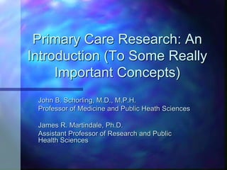 Primary Care Research: An
Introduction (To Some Really
Important Concepts)
John B. Schorling, M.D., M.P.H.
Professor of Medicine and Public Heath Sciences
James R. Martindale, Ph.D.
Assistant Professor of Research and Public
Health Sciences
 