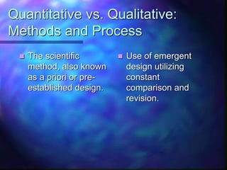 Quantitative vs. Qualitative:
Methods and Process
 The scientific
method, also known
as a priori or pre-
established design.
 Use of emergent
design utilizing
constant
comparison and
revision.
 