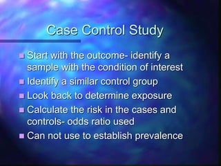 Case Control Study
 Start with the outcome- identify a
sample with the condition of interest
 Identify a similar control group
 Look back to determine exposure
 Calculate the risk in the cases and
controls- odds ratio used
 Can not use to establish prevalence
 