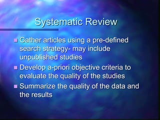 Systematic Review
 Gather articles using a pre-defined
search strategy- may include
unpublished studies
 Develop a-priori objective criteria to
evaluate the quality of the studies
 Summarize the quality of the data and
the results
 