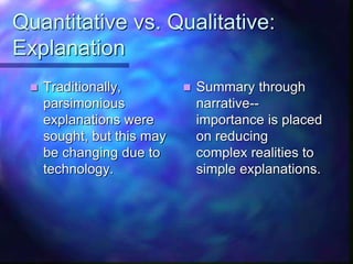 Quantitative vs. Qualitative:
Explanation
 Traditionally,
parsimonious
explanations were
sought, but this may
be changing due to
technology.
 Summary through
narrative--
importance is placed
on reducing
complex realities to
simple explanations.
 