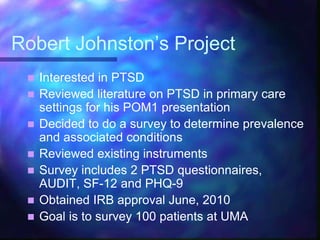 Robert Johnston’s Project
 Interested in PTSD
 Reviewed literature on PTSD in primary care
settings for his POM1 presentation
 Decided to do a survey to determine prevalence
and associated conditions
 Reviewed existing instruments
 Survey includes 2 PTSD questionnaires,
AUDIT, SF-12 and PHQ-9
 Obtained IRB approval June, 2010
 Goal is to survey 100 patients at UMA
 