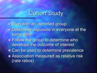Cohort Study
 Start with an identified group
 Determine exposure in everyone at the
same time
 Follow the group to determine who
develops the outcome of interest
 Can be used to determine prevalence
 Association measured as relative risk
(rate ratios)
 