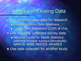 Analysis of Existing Data
 Use administrative data for research
 Insurance claims data- Medicare
 Central Data Repository (CDR) at UVa
 Use regularly collected survey data
 National Center for Health Statistics
performs multiple surveys periodically-
NAMCS, NHIS, NMCES, NHANES
 Use data collected for another study
 