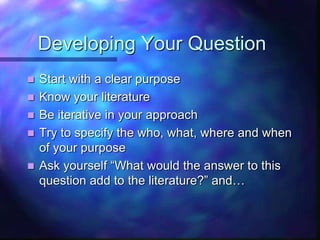 Developing Your Question
 Start with a clear purpose
 Know your literature
 Be iterative in your approach
 Try to specify the who, what, where and when
of your purpose
 Ask yourself “What would the answer to this
question add to the literature?” and…
 