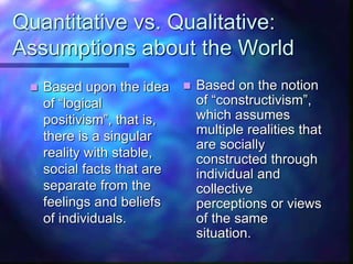 Quantitative vs. Qualitative:
Assumptions about the World
 Based upon the idea
of “logical
positivism”, that is,
there is a singular
reality with stable,
social facts that are
separate from the
feelings and beliefs
of individuals.
 Based on the notion
of “constructivism”,
which assumes
multiple realities that
are socially
constructed through
individual and
collective
perceptions or views
of the same
situation.
 