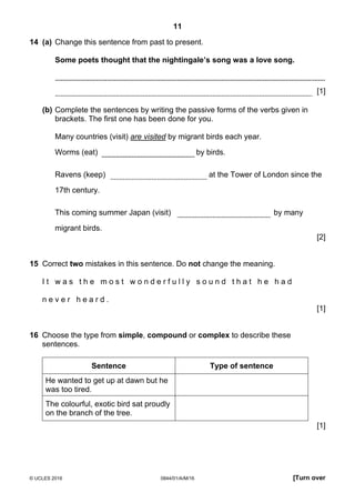 11
© UCLES 2016 0844/01/A/M/16 [Turn over
14 (a) Change this sentence from past to present.
Some poets thought that the nightingale’s song was a love song.
[1]
(b) Complete the sentences by writing the passive forms of the verbs given in
brackets. The first one has been done for you.
Many countries (visit) are visited by migrant birds each year.
Worms (eat) by birds.
Ravens (keep) at the Tower of London since the
17th century.
This coming summer Japan (visit) by many
migrant birds.
[2]
15 Correct two mistakes in this sentence. Do not change the meaning.
I t w a s t h e m o s t w o n d e r f u l l y s o u n d t h a t h e h a d
n e v e r h e a r d .
[1]
16 Choose the type from simple, compound or complex to describe these
sentences.
Sentence Type of sentence
He wanted to get up at dawn but he
was too tired.
The colourful, exotic bird sat proudly
on the branch of the tree.
[1]
 