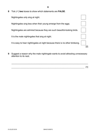 6
© UCLES 2016 0844/01/A/M/16
8 Tick () two boxes to show which statements are FALSE.
Nightingales only sing at night.
Nightingales sing less when their young emerge from the eggs.
Nightingales are admired because they are such beautiful-looking birds.
It is the male nightingales that sing at night.
It is easy to hear nightingales at night because there is no other birdsong.
[2]
9 Suggest a reason why the male nightingale wants to avoid attracting unnecessary
attention to its nest.
[1]
 