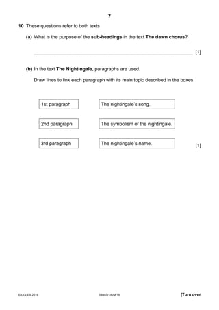 7
© UCLES 2016 0844/01/A/M/16 [Turn over
10 These questions refer to both texts
(a) What is the purpose of the sub-headings in the text The dawn chorus?
[1]
(b) In the text The Nightingale, paragraphs are used.
Draw lines to link each paragraph with its main topic described in the boxes.
1st paragraph The nightingale’s song.
2nd paragraph The symbolism of the nightingale.
3rd paragraph The nightingale’s name. [1]
 