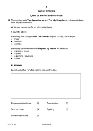 8
© UCLES 2016 0844/01/A/M/16
Section B: Writing
Spend 25 minutes on this section.
11 The reading texts The dawn chorus and The Nightingale are both reports taken
from information books.
Write your own report for an information book.
It could be about:
something that changes with the seasons in your country, for example.
 trees
 weather
 animals
something or someone that is inspired by nature, for example.
 a piece of music
 a poem
 a painting / sculpture
 a book
PLANNING
Spend about five minutes making notes in this box.
Purpose and audience [6] Punctuation [2]
Text structure [5] Spelling [2]
Sentence structure [5]
 