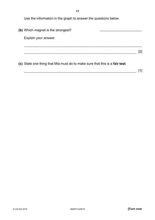11
© UCLES 2016 0846/01/A/M/16 [Turn over
Use the information in the graph to answer the questions below.
(b) Which magnet is the strongest? ..........................................................
Explain your answer.
[2]
(c) State one thing that Mia must do to make sure that this is a fair test.
[1]
 