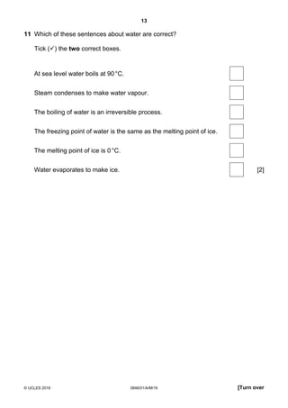 13
© UCLES 2016 0846/01/A/M/16 [Turn over
11 Which of these sentences about water are correct?
Tick () the two correct boxes.
At sea level water boils at 90°C.
Steam condenses to make water vapour.
The boiling of water is an irreversible process.
The freezing point of water is the same as the melting point of ice.
The melting point of ice is 0°C.
Water evaporates to make ice. [2]
 