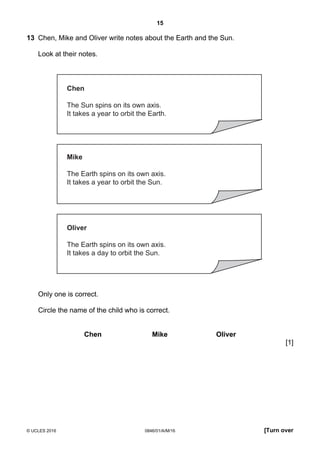 15
© UCLES 2016 0846/01/A/M/16 [Turn over
13 Chen, Mike and Oliver write notes about the Earth and the Sun.
Look at their notes.
Chen
The Sun spins on its own axis.
It takes a year to orbit the Earth.
Mike
The Earth spins on its own axis.
It takes a year to orbit the Sun.
Oliver
The Earth spins on its own axis.
It takes a day to orbit the Sun.
Only one is correct.
Circle the name of the child who is correct.
Chen Mike Oliver
[1]
 