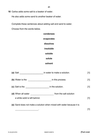 21
© UCLES 2016 0846/01/A/M/16 [Turn over
18 Carlos adds some salt to a beaker of water.
He also adds some sand to another beaker of water.
Complete these sentences about adding salt and sand to water.
Choose from the words below.
condenses
evaporates
dissolves
insoluble
soluble
solute
solvent
(a) Salt in water to make a solution. [1]
(b) Water is the in this process. [1]
(c) Salt is the in the solution. [1]
(d) When all water from the salt solution
a white solid is left behind. [1]
(e) Sand does not make a solution when mixed with water because it is
. [1]
 