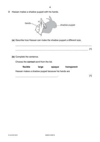 4
© UCLES 2016 0846/01/A/M/16
3 Hassan makes a shadow puppet with his hands.
hands
shadow puppet
(a) Describe how Hassan can make the shadow puppet a different size.
[1]
(b) Complete the sentence.
Choose the correct word from the list.
flexible large opaque transparent
Hassan makes a shadow puppet because his hands are
. [1]
 