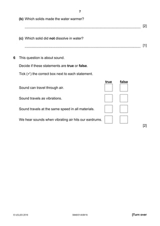 7
© UCLES 2016 0846/01/A/M/16 [Turn over
(b) Which solids made the water warmer?
[2]
(c) Which solid did not dissolve in water?
[1]
6 This question is about sound.
Decide if these statements are true or false.
Tick () the correct box next to each statement.
true false
Sound can travel through air.
Sound travels as vibrations.
Sound travels at the same speed in all materials.
We hear sounds when vibrating air hits our eardrums.
[2]
 