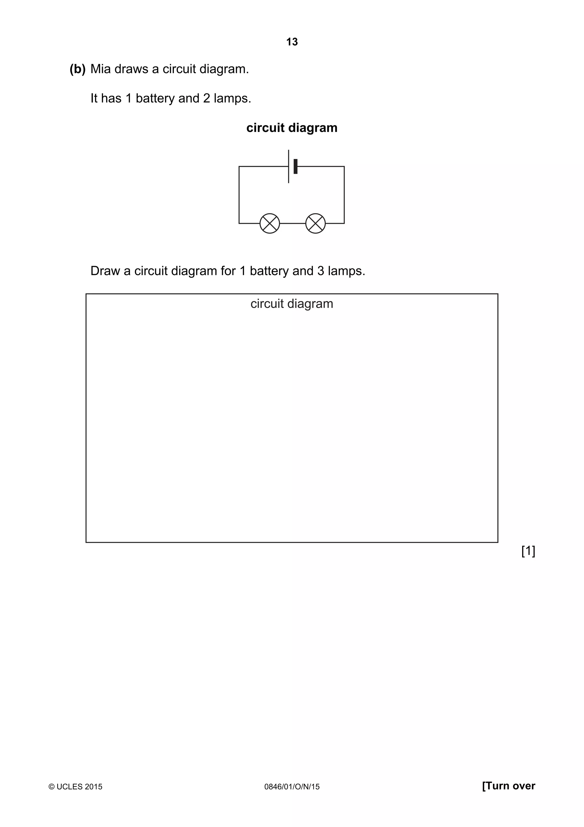 13
© UCLES 2015 0846/01/O/N/15 [Turn over
(b) Mia draws a circuit diagram.
It has 1 battery and 2 lamps.
circuit diagram
Draw a circuit diagram for 1 battery and 3 lamps.
circuit diagram
[1]
 