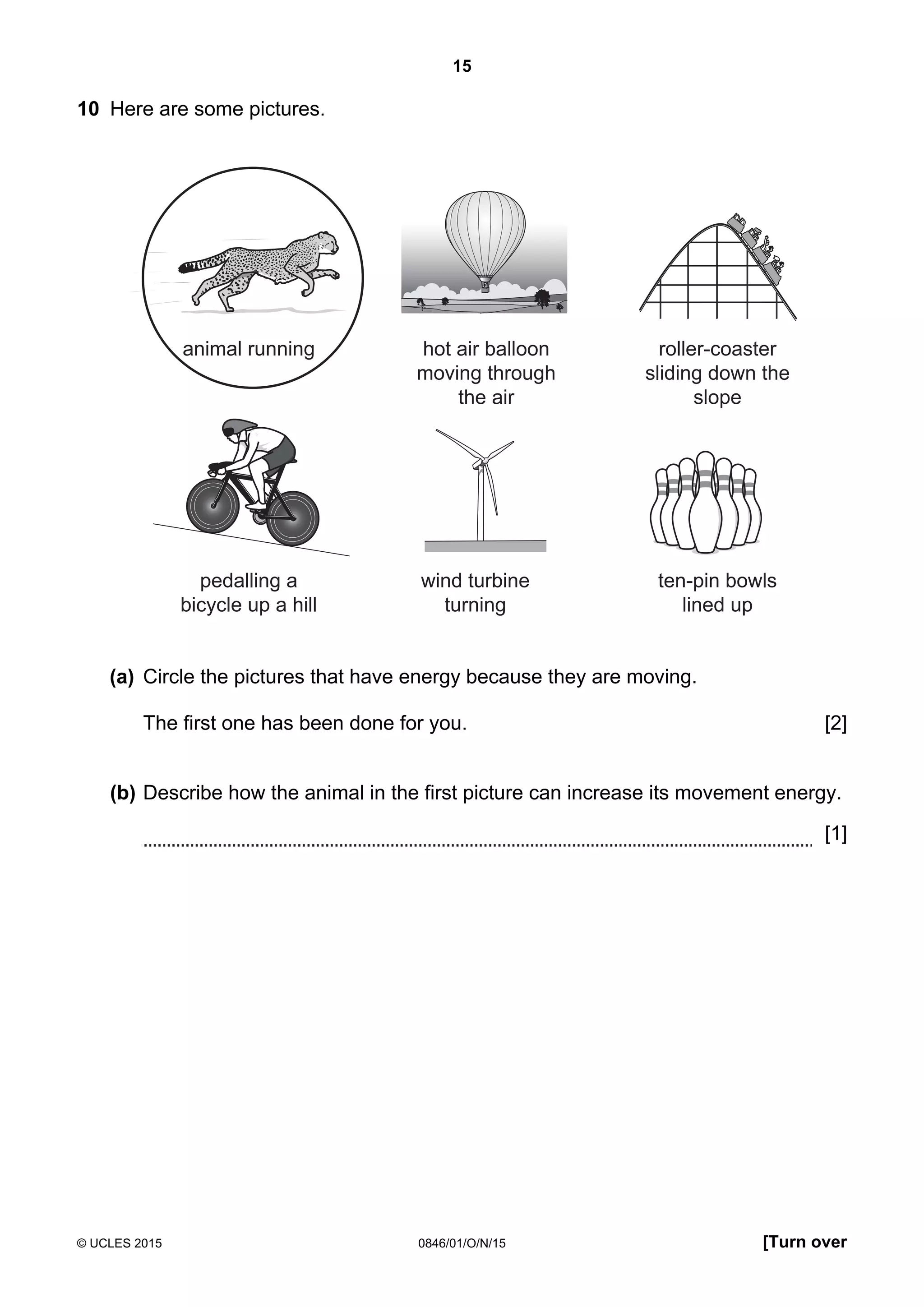 15
© UCLES 2015 0846/01/O/N/15 [Turn over
10 Here are some pictures.
animal running hot air balloon
moving through
the air
roller-coaster
sliding down the
slope
pedalling a
bicycle up a hill
wind turbine
turning
ten-pin bowls
lined up
(a) Circle the pictures that have energy because they are moving.
The first one has been done for you. [2]
(b) Describe how the animal in the first picture can increase its movement energy.
[1]
 