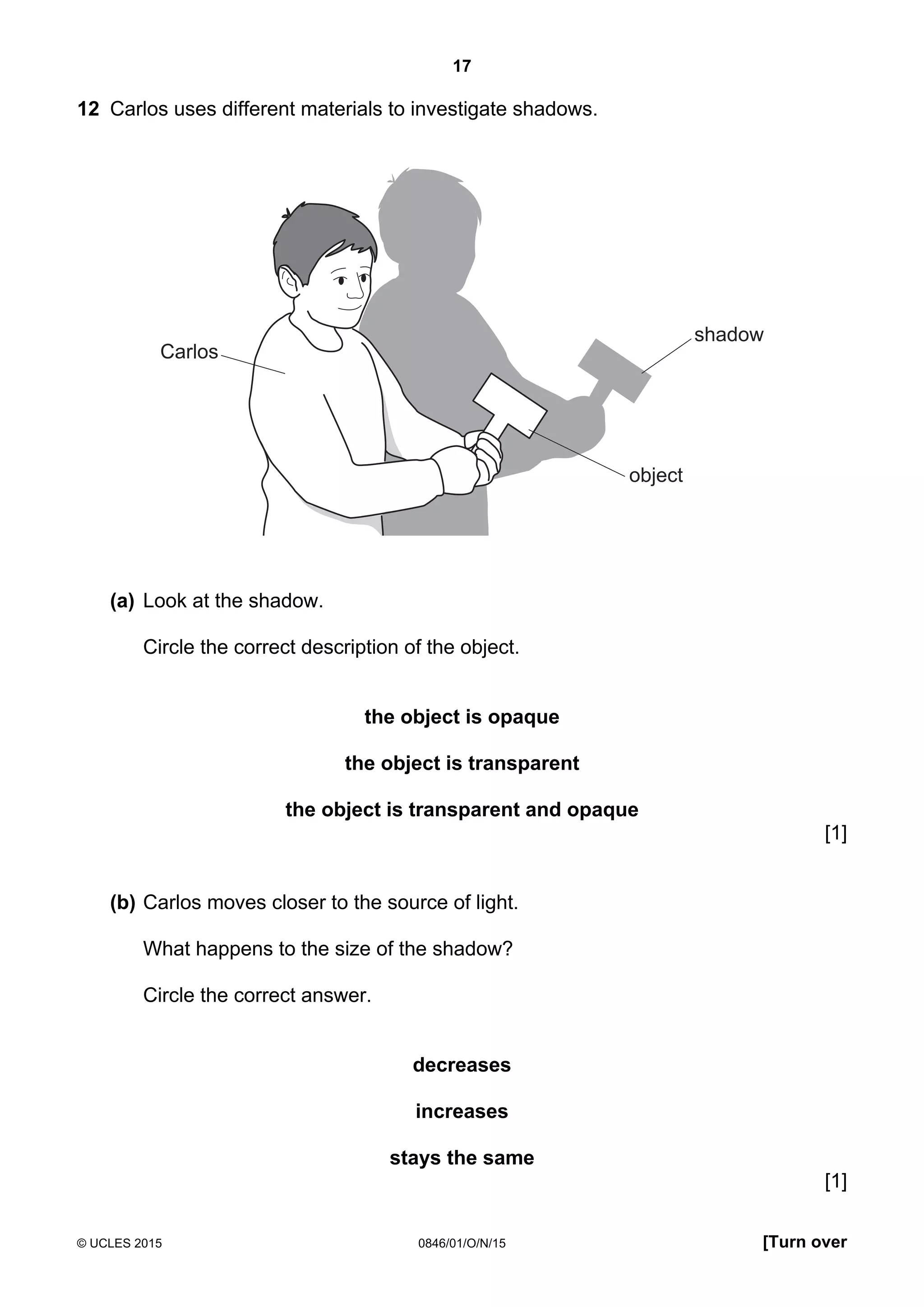 17
© UCLES 2015 0846/01/O/N/15 [Turn over
12 Carlos uses different materials to investigate shadows.
Carlos
shadow
object
(a) Look at the shadow.
Circle the correct description of the object.
the object is opaque
the object is transparent
the object is transparent and opaque
[1]
(b) Carlos moves closer to the source of light.
What happens to the size of the shadow?
Circle the correct answer.
decreases
increases
stays the same
[1]
 