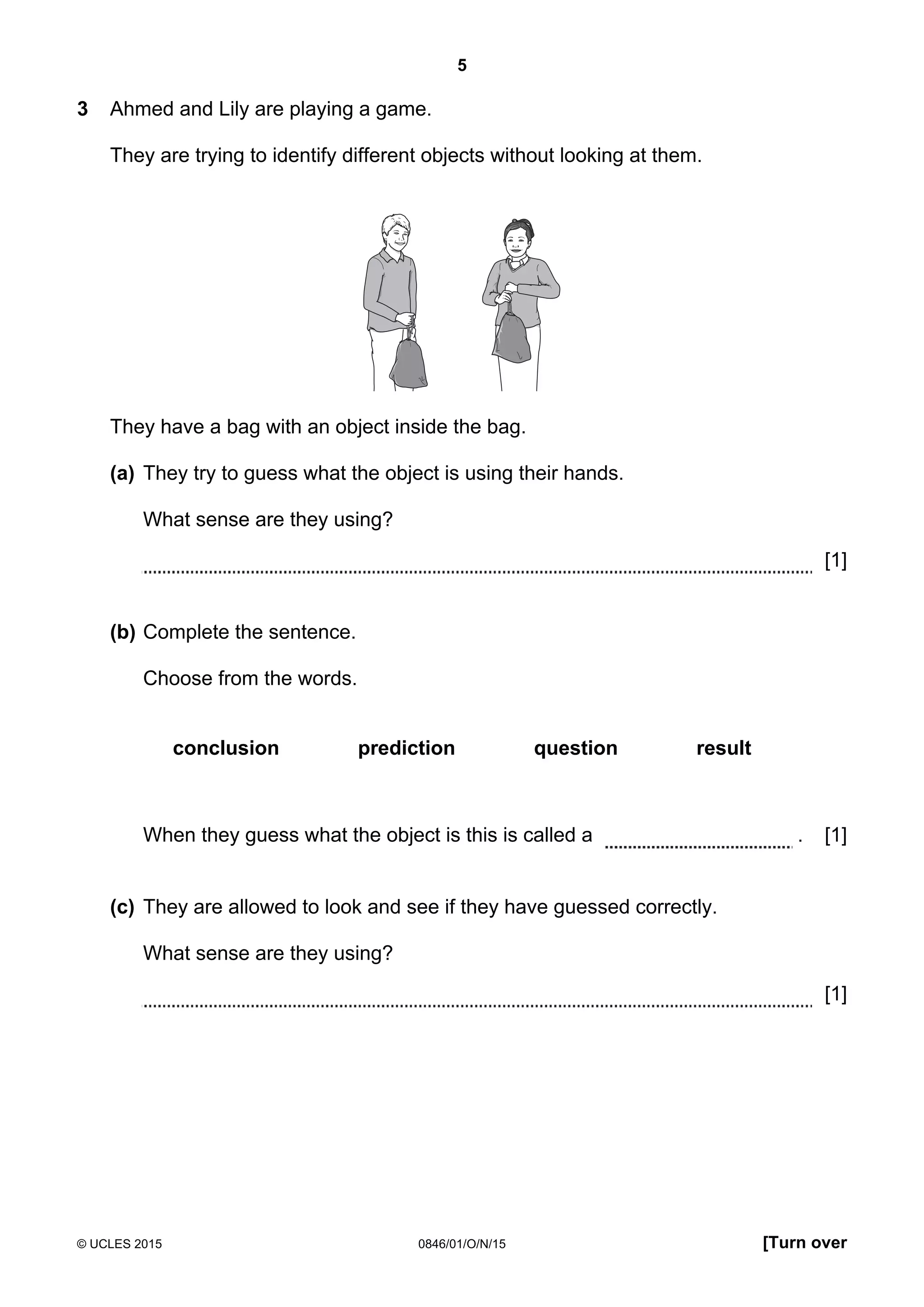 5
© UCLES 2015 0846/01/O/N/15 [Turn over
3 Ahmed and Lily are playing a game.
They are trying to identify different objects without looking at them.
They have a bag with an object inside the bag.
(a) They try to guess what the object is using their hands.
What sense are they using?
[1]
(b) Complete the sentence.
Choose from the words.
conclusion prediction question result
When they guess what the object is this is called a . [1]
(c) They are allowed to look and see if they have guessed correctly.
What sense are they using?
[1]
 