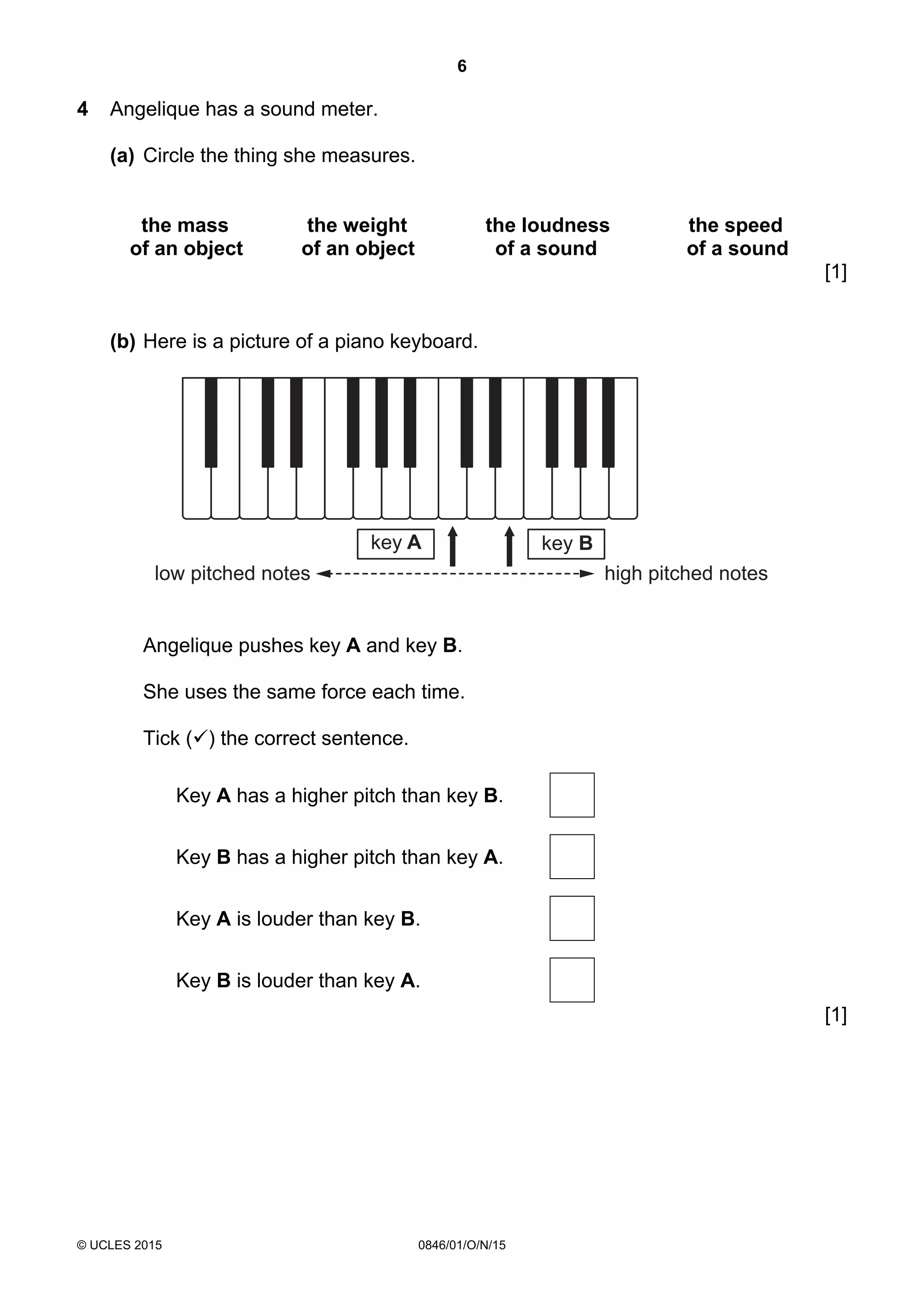 6
© UCLES 2015 0846/01/O/N/15
4 Angelique has a sound meter.
(a) Circle the thing she measures.
the mass the weight the loudness the speed
of an object of an object of a sound of a sound
[1]
(b) Here is a picture of a piano keyboard.
low pitched notes high pitched notes
key Bkey A
Angelique pushes key A and key B.
She uses the same force each time.
Tick () the correct sentence.
Key A has a higher pitch than key B.
Key B has a higher pitch than key A.
Key A is louder than key B.
Key B is louder than key A.
[1]
 