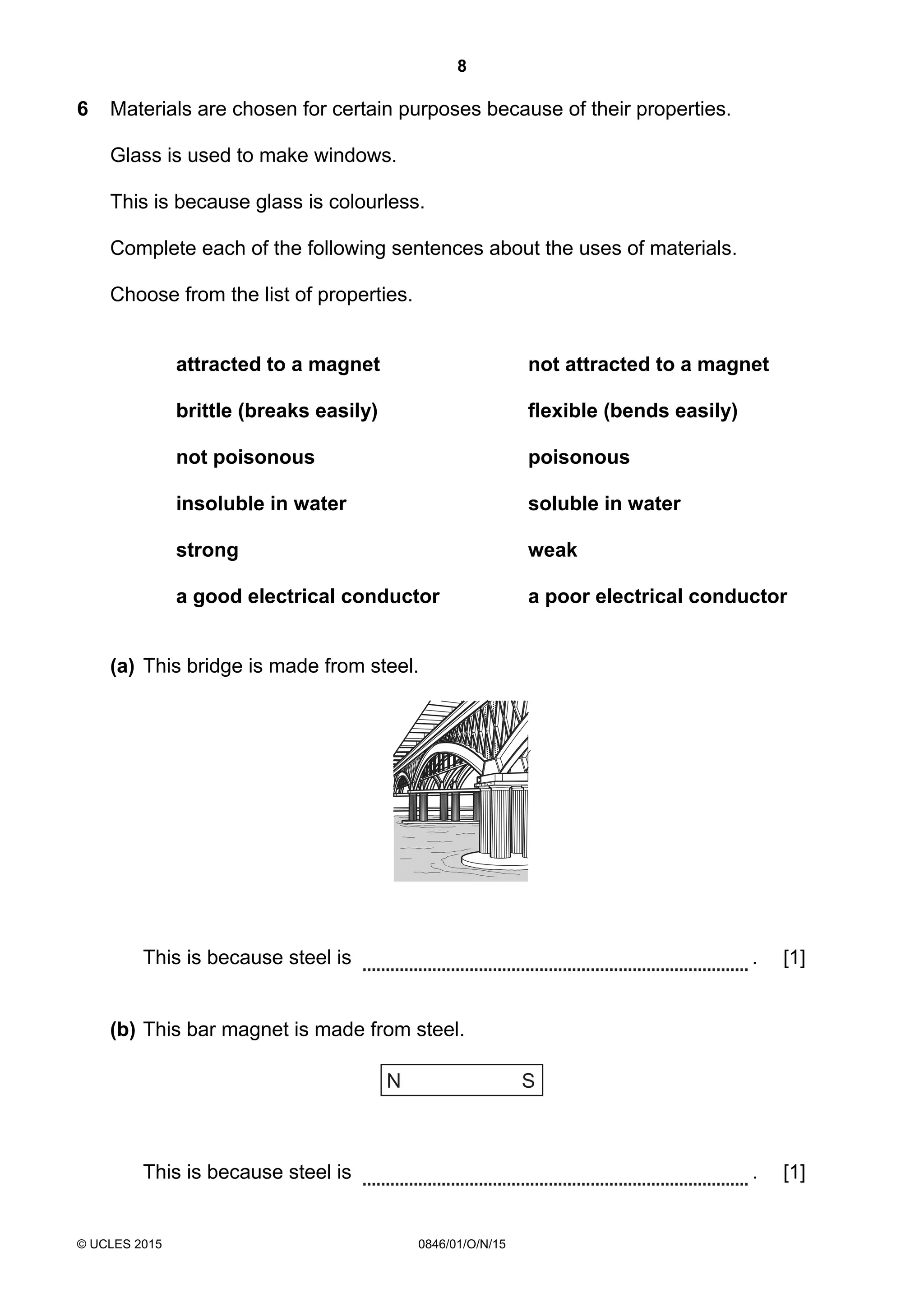 8
© UCLES 2015 0846/01/O/N/15
6 Materials are chosen for certain purposes because of their properties.
Glass is used to make windows.
This is because glass is colourless.
Complete each of the following sentences about the uses of materials.
Choose from the list of properties.
attracted to a magnet not attracted to a magnet
brittle (breaks easily) flexible (bends easily)
not poisonous poisonous
insoluble in water soluble in water
strong weak
a good electrical conductor a poor electrical conductor
(a) This bridge is made from steel.
This is because steel is . [1]
(b) This bar magnet is made from steel.
N S
This is because steel is . [1]
 