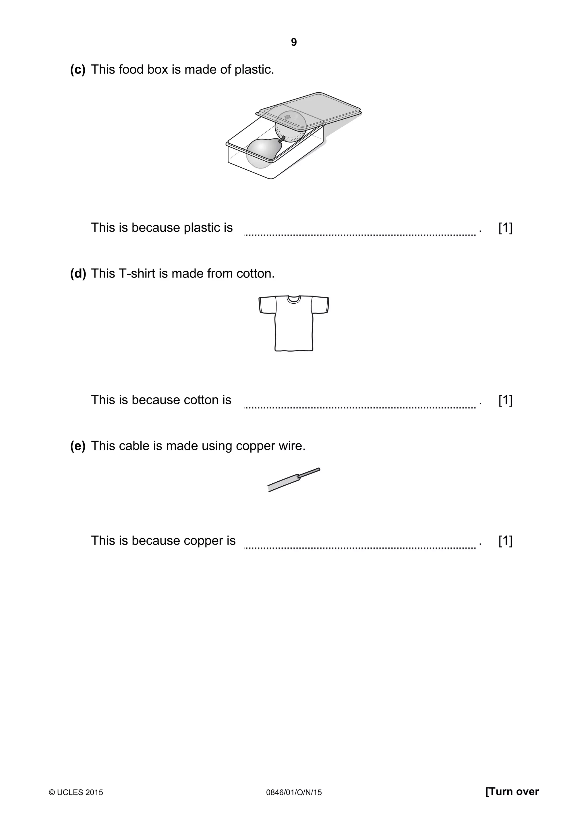 9
© UCLES 2015 0846/01/O/N/15 [Turn over
(c) This food box is made of plastic.
This is because plastic is . [1]
(d) This T-shirt is made from cotton.
This is because cotton is . [1]
(e) This cable is made using copper wire.
This is because copper is . [1]
 
