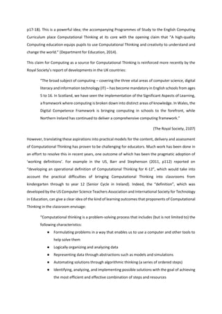 p17-18). This is a powerful idea; the accompanying Programmes of Study to the English Computing
Curriculum place Computational Thinking at its core with the opening claim that “A high-quality
Computing education equips pupils to use Computational Thinking and creativity to understand and
change the world.” (Department for Education, 2014).
This claim for Computing as a source for Computational Thinking is reinforced more recently by the
Royal Society’s report of developments in the UK countries:
“The broad subject of computing – covering the three vital areas of computer science, digital
literacy and information technology (IT) – has become mandatory in English schools from ages
5 to 16. In Scotland, we have seen the implementation of the Significant Aspects of Learning,
a framework where computing is broken down into distinct areas of knowledge. In Wales, the
Digital Competence Framework is bringing computing in schools to the forefront, while
Northern Ireland has continued to deliver a comprehensive computing framework.”
(The Royal Society, 2107)
However, translating these aspirations into practical models for the content, delivery and assessment
of Computational Thinking has proven to be challenging for educators. Much work has been done in
an effort to resolve this in recent years, one outcome of which has been the pragmatic adoption of
‘working definitions’. For example in the US, Barr and Stephenson (2011, p112) reported on
“developing an operational definition of Computational Thinking for K-12”, which would take into
account the practical difficulties of bringing Computational Thinking into classrooms from
kindergarten through to year 12 (Senior Cycle in Ireland). Indeed, the “definition”, which was
developed by the US Computer Science Teachers Association and International Society for Technology
in Education, can give a clear idea of the kind of learning outcomes that proponents of Computational
Thinking in the classroom envisage:
“Computational thinking is a problem-solving process that includes (but is not limited to) the
following characteristics:
● Formulating problems in a way that enables us to use a computer and other tools to
help solve them
● Logically organizing and analyzing data
● Representing data through abstractions such as models and simulations
● Automating solutions through algorithmic thinking (a series of ordered steps)
● Identifying, analyzing, and implementing possible solutions with the goal of achieving
the most efficient and effective combination of steps and resources
 