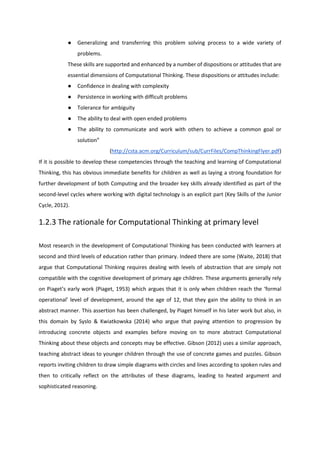 ● Generalizing and transferring this problem solving process to a wide variety of
problems.
These skills are supported and enhanced by a number of dispositions or attitudes that are
essential dimensions of Computational Thinking. These dispositions or attitudes include:
● Confidence in dealing with complexity
● Persistence in working with difficult problems
● Tolerance for ambiguity
● The ability to deal with open ended problems
● The ability to communicate and work with others to achieve a common goal or
solution”
(http://csta.acm.org/Curriculum/sub/CurrFiles/CompThinkingFlyer.pdf)
If it is possible to develop these competencies through the teaching and learning of Computational
Thinking, this has obvious immediate benefits for children as well as laying a strong foundation for
further development of both Computing and the broader key skills already identified as part of the
second-level cycles where working with digital technology is an explicit part (Key Skills of the Junior
Cycle, 2012).
1.2.3 The rationale for Computational Thinking at primary level
Most research in the development of Computational Thinking has been conducted with learners at
second and third levels of education rather than primary. Indeed there are some (Waite, 2018) that
argue that Computational Thinking requires dealing with levels of abstraction that are simply not
compatible with the cognitive development of primary age children. These arguments generally rely
on Piaget’s early work (Piaget, 1953) which argues that it is only when children reach the ‘formal
operational’ level of development, around the age of 12, that they gain the ability to think in an
abstract manner. This assertion has been challenged, by Piaget himself in his later work but also, in
this domain by Syslo & Kwiatkowska (2014) who argue that paying attention to progression by
introducing concrete objects and examples before moving on to more abstract Computational
Thinking about these objects and concepts may be effective. Gibson (2012) uses a similar approach,
teaching abstract ideas to younger children through the use of concrete games and puzzles. Gibson
reports inviting children to draw simple diagrams with circles and lines according to spoken rules and
then to critically reflect on the attributes of these diagrams, leading to heated argument and
sophisticated reasoning.
 