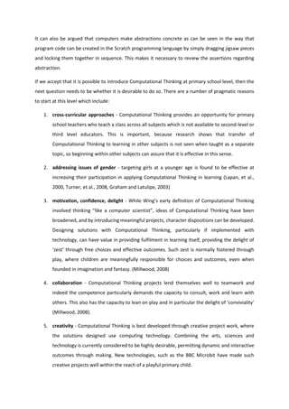 It can also be argued that computers make abstractions concrete as can be seen in the way that
program code can be created in the Scratch programming language by simply dragging jigsaw pieces
and locking them together in sequence. This makes it necessary to review the assertions regarding
abstraction.
If we accept that it is possible to introduce Computational Thinking at primary school level, then the
next question needs to be whether it is desirable to do so. There are a number of pragmatic reasons
to start at this level which include:
1. cross-curricular approaches - Computational Thinking provides an opportunity for primary
school teachers who teach a class across all subjects which is not available to second-level or
third level educators. This is important, because research shows that transfer of
Computational Thinking to learning in other subjects is not seen when taught as a separate
topic, so beginning within other subjects can assure that it is effective in this sense.
2. addressing issues of gender - targeting girls at a younger age is found to be effective at
increasing their participation in applying Computational Thinking in learning (Lapan, et al.,
2000, Turner, et al., 2008, Graham and Latulipe, 2003)
3. motivation, confidence, delight - While Wing’s early definition of Computational Thinking
involved thinking “like a computer scientist”, ideas of Computational Thinking have been
broadened, and by introducing meaningful projects, character dispositions can be developed.
Designing solutions with Computational Thinking, particularly if implemented with
technology, can have value in providing fulfilment in learning itself, providing the delight of
‘zest’ through free choices and effective outcomes. Such zest is normally fostered through
play, where children are meaningfully responsible for choices and outcomes, even when
founded in imagination and fantasy. (Millwood, 2008)
4. collaboration - Computational Thinking projects lend themselves well to teamwork and
indeed the competence particularly demands the capacity to consult, work and learn with
others. This also has the capacity to lean on play and in particular the delight of ‘conviviality’
(Millwood, 2008).
5. creativity - Computational Thinking is best developed through creative project work, where
the solutions designed use computing technology. Combining the arts, sciences and
technology is currently considered to be highly desirable, permitting dynamic and interactive
outcomes through making. New technologies, such as the BBC Microbit have made such
creative projects well within the reach of a playful primary child.
 