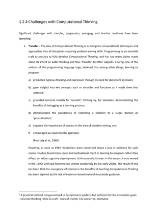 1.2.4 Challenges with Computational Thinking
Significant challenges with transfer, progression, pedagogy and teacher readiness have been
identified:
1. Transfer - The idea of Computational Thinking is to integrate computational techniques and
approaches into all disciplines requiring problem-solving skills. Programming is an essential
craft to practice to fully develop Computational Thinking, and has had many claims made
about its effect on wider thinking and thus ‘transfer’ to other subjects. Feurzig, one of the
authors of the programming language Logo, believed that among other things, learning to
program:
a) promoted rigorous thinking and expression through its need for statement precision;
b) gave insights into key concepts such as variables and functions as it made them less
abstract;
c) provided concrete models for heuristic2
thinking by, for examples, demonstrating the
benefits of debugging as a learning process;
d) demonstrated the possibilities of extending a problem to a larger domain or
‘generalisation’;
e) exposed the importance of process in the area of problem-solving, and
f) encouraged an experimental approach.
(Feurzeig et al., 1969)
However, as early as 1984 researchers were concerned about a lack of evidence for such
claims. Studies found more social and motivational merit in learning to program rather than
effects on wider cognitive development. Unfortunately, interest in this research area waned
in the 1990s and had flattened out almost completely by the early 2000s. The result of this
has been that the resurgence of interest in the benefits of teaching Computational Thinking
has been stymied by the lack of evidence-based research to provide guidance.
2
A practical method not guaranteed to be optimal or perfect, but sufficient for the immediate goals
- heuristic thinking relies on craft - rules of thumb, trial and error, estimates.
 