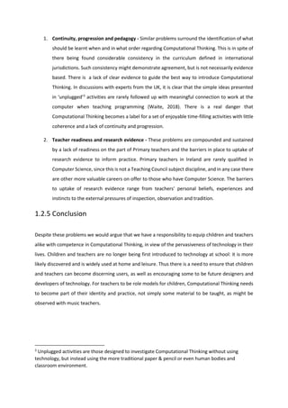1. Continuity, progression and pedagogy - Similar problems surround the identification of what
should be learnt when and in what order regarding Computational Thinking. This is in spite of
there being found considerable consistency in the curriculum defined in international
jurisdictions. Such consistency might demonstrate agreement, but is not necessarily evidence
based. There is a lack of clear evidence to guide the best way to introduce Computational
Thinking. In discussions with experts from the UK, it is clear that the simple ideas presented
in ‘unplugged’3
activities are rarely followed up with meaningful connection to work at the
computer when teaching programming (Waite, 2018). There is a real danger that
Computational Thinking becomes a label for a set of enjoyable time-filling activities with little
coherence and a lack of continuity and progression.
2. Teacher readiness and research evidence - These problems are compounded and sustained
by a lack of readiness on the part of Primary teachers and the barriers in place to uptake of
research evidence to inform practice. Primary teachers in Ireland are rarely qualified in
Computer Science, since this is not a Teaching Council subject discipline, and in any case there
are other more valuable careers on offer to those who have Computer Science. The barriers
to uptake of research evidence range from teachers’ personal beliefs, experiences and
instincts to the external pressures of inspection, observation and tradition.
1.2.5 Conclusion
Despite these problems we would argue that we have a responsibility to equip children and teachers
alike with competence in Computational Thinking, in view of the pervasiveness of technology in their
lives. Children and teachers are no longer being first introduced to technology at school: it is more
likely discovered and is widely used at home and leisure. Thus there is a need to ensure that children
and teachers can become discerning users, as well as encouraging some to be future designers and
developers of technology. For teachers to be role models for children, Computational Thinking needs
to become part of their identity and practice, not simply some material to be taught, as might be
observed with music teachers.
3
Unplugged activities are those designed to investigate Computational Thinking without using
technology, but instead using the more traditional paper & pencil or even human bodies and
classroom environment.
 