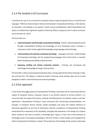 2.1.2 The Scottish 3-15 Curriculum
In Scotland, the new 3-15 curriculum for Computer Science makes for greater focus on machines and
languages: “Efforts to make Computer Science entirely about ‘computational thinking’, in the absence
of ‘computers’, are mistaken, in our opinion.” (Cutts, Connor and Robertson, 2017). Nevertheless, the
advice is to follow three ‘Significant Aspects of Learning’ (SALs) in sequence, but in a spiral curriculum
sense (Farrell et al., 2017).
The three SALs are:
1. understanding the world through computational thinking - Theory: Understanding the world
through computational thinking and knowledge of core Computing science concepts is
necessary in order to later apply that knowledge using languages and technology
2. understanding and analysing computing technology - Languages and Tools: Understanding
of Computing technology and the programming languages that control them is essential
before designing and building using these tools
3. designing, building and testing computing solutions - Creating: Use conceptual and
technological knowledge to design, build and test.
The third SAL is where actual programming takes place, having explored theoretical meanings in SALs
one and two first. This follows a traditional model of learning, which perhaps does not sit so well
alongside a modern constructivist/constructionist paradigm.
2.1.3 Our approach
In this section the bigger picture of Computational Thinking is described and its relationship with the
subject of Computer Science. Computer Science is not directly relevant to Primary children. It is
concerned with the study of the theory, methods and effectiveness of computer systems and their
applications. Computational Thinking is more concerned with overarching conceptualisation. For
example, in Computer Science learners would investigate and prove the relative efficiency of
alternative algorithms to sort lists of information, whereas competence in Computational Thinking
would demand an awareness of this possibility, and apply that awareness in the design of a solution
which needed to sort data to achieve a meaningful goal. Figure 2.1 lists some of the elements of
knowledge (areas of conceptual knowledge in the form of facts, mental models and strategies) that
inform Computational Thinking as a whole. These elements of knowledge will be only be understood
 