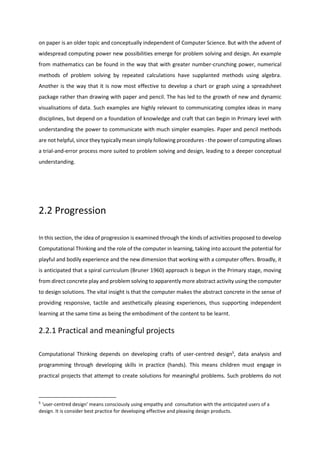 on paper is an older topic and conceptually independent of Computer Science. But with the advent of
widespread computing power new possibilities emerge for problem solving and design. An example
from mathematics can be found in the way that with greater number-crunching power, numerical
methods of problem solving by repeated calculations have supplanted methods using algebra.
Another is the way that it is now most effective to develop a chart or graph using a spreadsheet
package rather than drawing with paper and pencil. The has led to the growth of new and dynamic
visualisations of data. Such examples are highly relevant to communicating complex ideas in many
disciplines, but depend on a foundation of knowledge and craft that can begin in Primary level with
understanding the power to communicate with much simpler examples. Paper and pencil methods
are not helpful, since they typically mean simply following procedures - the power of computing allows
a trial-and-error process more suited to problem solving and design, leading to a deeper conceptual
understanding.
2.2 Progression
In this section, the idea of progression is examined through the kinds of activities proposed to develop
Computational Thinking and the role of the computer in learning, taking into account the potential for
playful and bodily experience and the new dimension that working with a computer offers. Broadly, it
is anticipated that a spiral curriculum (Bruner 1960) approach is begun in the Primary stage, moving
from direct concrete play and problem solving to apparently more abstract activity using the computer
to design solutions. The vital insight is that the computer makes the abstract concrete in the sense of
providing responsive, tactile and aesthetically pleasing experiences, thus supporting independent
learning at the same time as being the embodiment of the content to be learnt.
2.2.1 Practical and meaningful projects
Computational Thinking depends on developing crafts of user-centred design5
, data analysis and
programming through developing skills in practice (hands). This means children must engage in
practical projects that attempt to create solutions for meaningful problems. Such problems do not
5
‘user-centred design’ means consciously using empathy and consultation with the anticipated users of a
design. It is consider best practice for developing effective and pleasing design products.
 
