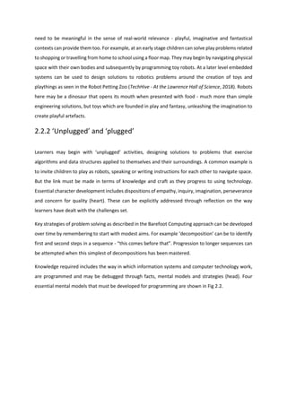 need to be meaningful in the sense of real-world relevance - playful, imaginative and fantastical
contexts can provide them too. For example, at an early stage children can solve play problems related
to shopping or travelling from home to school using a floor map. They may begin by navigating physical
space with their own bodies and subsequently by programming toy robots. At a later level embedded
systems can be used to design solutions to robotics problems around the creation of toys and
playthings as seen in the Robot Petting Zoo (TechHive - At the Lawrence Hall of Science, 2018). Robots
here may be a dinosaur that opens its mouth when presented with food - much more than simple
engineering solutions, but toys which are founded in play and fantasy, unleashing the imagination to
create playful artefacts.
2.2.2 ‘Unplugged’ and ‘plugged’
Learners may begin with ‘unplugged’ activities, designing solutions to problems that exercise
algorithms and data structures applied to themselves and their surroundings. A common example is
to invite children to play as robots, speaking or writing instructions for each other to navigate space.
But the link must be made in terms of knowledge and craft as they progress to using technology.
Essential character development includes dispositions of empathy, inquiry, imagination, perseverance
and concern for quality (heart). These can be explicitly addressed through reflection on the way
learners have dealt with the challenges set.
Key strategies of problem solving as described in the Barefoot Computing approach can be developed
over time by remembering to start with modest aims. For example ‘decomposition’ can be to identify
first and second steps in a sequence - “this comes before that”. Progression to longer sequences can
be attempted when this simplest of decompositions has been mastered.
Knowledge required includes the way in which information systems and computer technology work,
are programmed and may be debugged through facts, mental models and strategies (head). Four
essential mental models that must be developed for programming are shown in Fig 2.2.
 