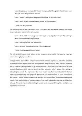 Sasha - Do you know when you die? You die when you get all damaged, is what it means, when
it all gets red or the green turns into red.
Sasha - The red is damage and the green isn't damage. Do you understand?
Sasha - When you get all damaged then you die, is that right Patrick?
Patrick - Yes, yes that's right.
The additional cycle of learning through trying in the game and seeing what happens had already
occurred, as Sasha reports in this conversation:
Sasha - That's right, when you get down there you can just go from there and then straight
down to there without a single damage.
Sasha - And do you know how I know that?
Sasha - Because I tried it several times - that's how I know.
Patrick - That's very good, thanks Sasha!
The independent learning cycle offered by the computer game itself is the powerful important
potential strength proposed above.
Such potential is realised if the computer environment enhances expressivity and at the same time
increases evaluative power, which may also come from the evaluation of peers, teachers or parents
able to share the screen (Millwood, 2012). In programming, a formal expression is written, often using
aesthetically pleasing tools such as Scratch, and the computer helps evaluate their validity by
attempting to execute the expression. The visual results are often informative to the learner,
especially as they develop debugging skills. A record of past expressions can be saved and reviewed
and used as a basis to collaborate with other learners. Furthermore, tools can be used to analyse the
complexity or sophistication of such expressions. Thus much independent learning can take place,
although this can be maximised by working in pairs or small groups and through the facilitation and
expertise of the teacher.
 
