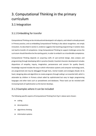 3. Computational Thinking in the primary
curriculum
3.1 Integration
3.1.1 Embedding for transfer
Computational Thinking can be introduced and developed in all subjects, and indeed is already present
in Primary practice, and so embedding Computational Thinking is also about recognition, not simply
innovation. As described in section 2, evidence suggests that teaching programming in isolation does
not lead to transfer of competence. Using Computational Thinking to support challenges across the
curriculum should therefore be the starting point, in order to embed it as a transferable competence.
Computational Thinking depends on acquiring crafts of user-centred design, data analysis and
programming through developing skills in practice (hands). Essential character development includes
dispositions of empathy, inquiry, imagination, perseverance and concern for quality (heart).
Knowledge required includes the way in which information systems and computer technology work,
are programmed and may be debugged through facts, mental models and strategies (head). At its
heart, designing data and algorithms to create programs through coding is an essential skill, which is
attainable by children in Primary school aided by sophisticated but easy to begin programming
languages and other tools such as spreadsheets and databases. These tools can be revisited with
increasing levels of sophistication as the learner develops.
3.1.2 Examples where it can be included
The following specific aspects of Computational Thinking from Fig 2.1 above were chosen:
● coding
● decomposition
● algorithmic thinking
● information systems
 