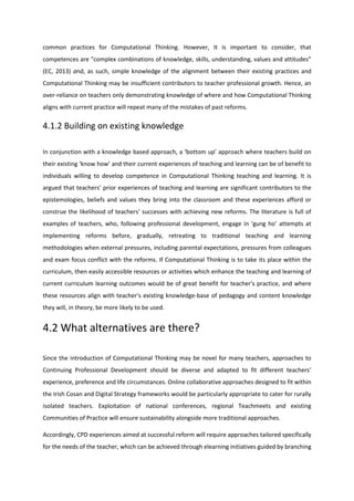 common practices for Computational Thinking. However, It is important to consider, that
competences are “complex combinations of knowledge, skills, understanding, values and attitudes”
(EC, 2013) and, as such, simple knowledge of the alignment between their existing practices and
Computational Thinking may be insufficient contributors to teacher professional growth. Hence, an
over-reliance on teachers only demonstrating knowledge of where and how Computational Thinking
aligns with current practice will repeat many of the mistakes of past reforms.
4.1.2 Building on existing knowledge
In conjunction with a knowledge based approach, a ‘bottom up’ approach where teachers build on
their existing ‘know how’ and their current experiences of teaching and learning can be of benefit to
individuals willing to develop competence in Computational Thinking teaching and learning. It is
argued that teachers’ prior experiences of teaching and learning are significant contributors to the
epistemologies, beliefs and values they bring into the classroom and these experiences afford or
construe the likelihood of teachers’ successes with achieving new reforms. The literature is full of
examples of teachers, who, following professional development, engage in ‘gung ho’ attempts at
implementing reforms before, gradually, retreating to traditional teaching and learning
methodologies when external pressures, including parental expectations, pressures from colleagues
and exam focus conflict with the reforms. If Computational Thinking is to take its place within the
curriculum, then easily accessible resources or activities which enhance the teaching and learning of
current curriculum learning outcomes would be of great benefit for teacher's practice, and where
these resources align with teacher's existing knowledge-base of pedagogy and content knowledge
they will, in theory, be more likely to be used.
4.2 What alternatives are there?
Since the introduction of Computational Thinking may be novel for many teachers, approaches to
Continuing Professional Development should be diverse and adapted to fit different teachers’
experience, preference and life circumstances. Online collaborative approaches designed to fit within
the Irish Cosan and Digital Strategy frameworks would be particularly appropriate to cater for rurally
isolated teachers. Exploitation of national conferences, regional Teachmeets and existing
Communities of Practice will ensure sustainability alongside more traditional approaches.
Accordingly, CPD experiences aimed at successful reform will require approaches tailored specifically
for the needs of the teacher, which can be achieved through elearning initiatives guided by branching
 
