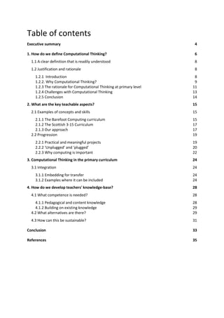 Table of contents
Executive summary 4
1. How do we define Computational Thinking? 6
1.1 A clear definition that is readily understood 8
1.2 Justification and rationale 8
1.2.1 Introduction 8
1.2.2. Why Computational Thinking? 9
1.2.3 The rationale for Computational Thinking at primary level 11
1.2.4 Challenges with Computational Thinking 13
1.2.5 Conclusion 14
2. What are the key teachable aspects? 15
2.1 Examples of concepts and skills 15
2.1.1 The Barefoot Computing curriculum 15
2.1.2 The Scottish 3-15 Curriculum 17
2.1.3 Our approach 17
2.2 Progression 19
2.2.1 Practical and meaningful projects 19
2.2.2 ‘Unplugged’ and ‘plugged’ 20
2.2.3 Why computing is important 22
3. Computational Thinking in the primary curriculum 24
3.1 Integration 24
3.1.1 Embedding for transfer 24
3.1.2 Examples where it can be included 24
4. How do we develop teachers' knowledge-base? 28
4.1 What competence is needed? 28
4.1.1 Pedagogical and content knowledge 28
4.1.2 Building on existing knowledge 29
4.2 What alternatives are there? 29
4.3 How can this be sustainable? 31
Conclusion 33
References 35
 