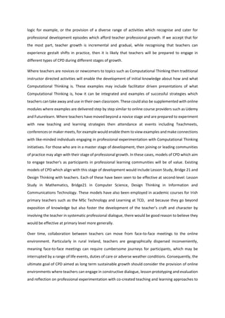 logic for example, or the provision of a diverse range of activities which recognise and cater for
professional development episodes which afford teacher professional growth. If we accept that for
the most part, teacher growth is incremental and gradual, while recognising that teachers can
experience gestalt shifts in practice, then it is likely that teachers will be prepared to engage in
different types of CPD during different stages of growth.
Where teachers are novices or newcomers to topics such as Computational Thinking then traditional
instructor directed activities will enable the development of initial knowledge about how and what
Computational Thinking is. These examples may include facilitator driven presentations of what
Computational Thinking is, how it can be integrated and examples of successful strategies which
teachers can take away and use in their own classroom. These could also be supplemented with online
modules where examples are delivered step by step similar to online course providers such as Udemy
and Futurelearn. Where teachers have moved beyond a novice stage and are prepared to experiment
with new teaching and learning strategies then attendance at events including Teachmeets,
conferences or maker meets, for example would enable them to view examples and make connections
with like-minded individuals engaging in professional experimentation with Computational Thinking
initiatives. For those who are in a master stage of development, then joining or leading communities
of practice may align with their stage of professional growth. In these cases, models of CPD which aim
to engage teacher's as participants in professional learning communities will be of value. Existing
models of CPD which align with this stage of development would include Lesson Study, Bridge 21 and
Design Thinking with teachers. Each of these have been seen to be effective at second-level: Lesson
Study in Mathematics, Bridge21 in Computer Science, Design Thinking in Information and
Communications Technology. These models have also been employed in academic courses for Irish
primary teachers such as the MSc Technology and Learning at TCD, and because they go beyond
exposition of knowledge but also foster the development of the teacher’s craft and character by
involving the teacher in systematic professional dialogue, there would be good reason to believe they
would be effective at primary level more generally.
Over time, collaboration between teachers can move from face-to-face meetings to the online
environment. Particularly in rural Ireland, teachers are geographically dispersed inconveniently,
meaning face-to-face meetings can require cumbersome journeys for participants, which may be
interrupted by a range of life events, duties of care or adverse weather conditions. Consequently, the
ultimate goal of CPD aimed as long term sustainable growth should consider the provision of online
environments where teachers can engage in constructive dialogue, lesson prototyping and evaluation
and reflection on professional experimentation with co-created teaching and learning approaches to
 