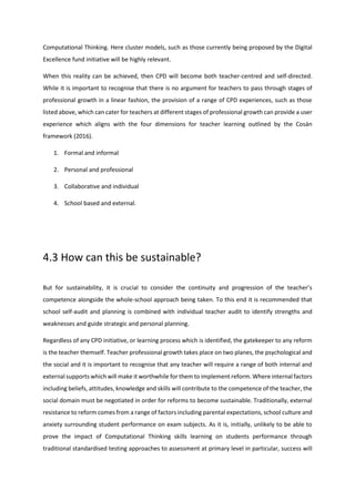 Computational Thinking. Here cluster models, such as those currently being proposed by the Digital
Excellence fund initiative will be highly relevant.
When this reality can be achieved, then CPD will become both teacher-centred and self-directed.
While it is important to recognise that there is no argument for teachers to pass through stages of
professional growth in a linear fashion, the provision of a range of CPD experiences, such as those
listed above, which can cater for teachers at different stages of professional growth can provide a user
experience which aligns with the four dimensions for teacher learning outlined by the Cosán
framework (2016).
1. Formal and informal
2. Personal and professional
3. Collaborative and individual
4. School based and external.
4.3 How can this be sustainable?
But for sustainability, it is crucial to consider the continuity and progression of the teacher’s
competence alongside the whole-school approach being taken. To this end it is recommended that
school self-audit and planning is combined with individual teacher audit to identify strengths and
weaknesses and guide strategic and personal planning.
Regardless of any CPD initiative, or learning process which is identified, the gatekeeper to any reform
is the teacher themself. Teacher professional growth takes place on two planes, the psychological and
the social and it is important to recognise that any teacher will require a range of both internal and
external supports which will make it worthwhile for them to implement reform. Where internal factors
including beliefs, attitudes, knowledge and skills will contribute to the competence of the teacher, the
social domain must be negotiated in order for reforms to become sustainable. Traditionally, external
resistance to reform comes from a range of factors including parental expectations, school culture and
anxiety surrounding student performance on exam subjects. As it is, initially, unlikely to be able to
prove the impact of Computational Thinking skills learning on students performance through
traditional standardised testing approaches to assessment at primary level in particular, success will
 