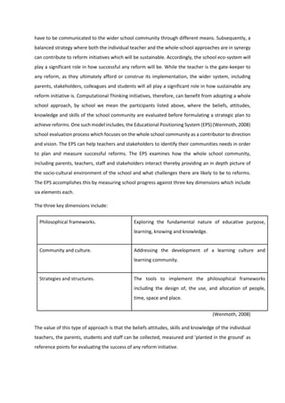 have to be communicated to the wider school community through different means. Subsequently, a
balanced strategy where both the individual teacher and the whole-school approaches are in synergy
can contribute to reform initiatives which will be sustainable. Accordingly, the school eco-system will
play a significant role in how successful any reform will be. While the teacher is the gate-keeper to
any reform, as they ultimately afford or construe its implementation, the wider system, including
parents, stakeholders, colleagues and students will all play a significant role in how sustainable any
reform initiative is. Computational Thinking initiatives, therefore, can benefit from adopting a whole
school approach, by school we mean the participants listed above, where the beliefs, attitudes,
knowledge and skills of the school community are evaluated before formulating a strategic plan to
achieve reforms. One such model includes, the Educational Positioning System (EPS) (Wenmoth, 2008)
school evaluation process which focuses on the whole school community as a contributor to direction
and vision. The EPS can help teachers and stakeholders to identify their communities needs in order
to plan and measure successful reforms. The EPS examines how the whole school community,
including parents, teachers, staff and stakeholders interact thereby providing an in depth picture of
the socio-cultural environment of the school and what challenges there are likely to be to reforms.
The EPS accomplishes this by measuring school progress against three key dimensions which include
six elements each.
The three key dimensions include:
Philosophical frameworks. Exploring the fundamental nature of educative purpose,
learning, knowing and knowledge.
Community and culture. Addressing the development of a learning culture and
learning community.
Strategies and structures. The tools to implement the philosophical frameworks
including the design of, the use, and allocation of people,
time, space and place.
(Wenmoth, 2008)
The value of this type of approach is that the beliefs attitudes, skills and knowledge of the individual
teachers, the parents, students and staff can be collected, measured and ‘planted in the ground’ as
reference points for evaluating the success of any reform initiative.
 