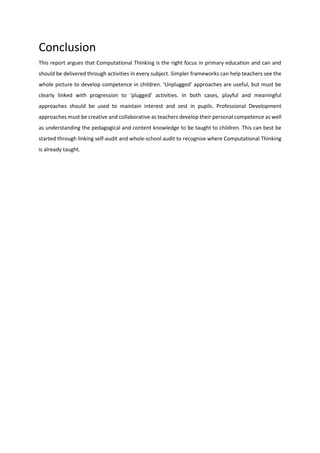 Conclusion
This report argues that Computational Thinking is the right focus in primary education and can and
should be delivered through activities in every subject. Simpler frameworks can help teachers see the
whole picture to develop competence in children. ‘Unplugged’ approaches are useful, but must be
clearly linked with progression to ‘plugged’ activities. In both cases, playful and meaningful
approaches should be used to maintain interest and zest in pupils. Professional Development
approaches must be creative and collaborative as teachers develop their personal competence as well
as understanding the pedagogical and content knowledge to be taught to children. This can best be
started through linking self-audit and whole-school audit to recognise where Computational Thinking
is already taught.
 