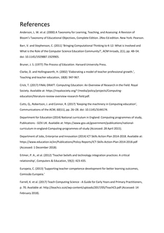 References
Anderson, L. W. et al. (2000) A Taxonomy for Learning, Teaching, and Assessing: A Revision of
Bloom’s Taxonomy of Educational Objectives, Complete Edition. 2Rev Ed edition. New York: Pearson.
Barr, V. and Stephenson, C. (2011) ‘Bringing Computational Thinking to K-12: What is Involved and
What is the Role of the Computer Science Education Community?’, ACM Inroads, 2(1), pp. 48–54.
doi: 10.1145/1929887.1929905.
Bruner, J. S. (1977) The Process of Education. Harvard University Press.
Clarke, D. and Hollingsworth, H. (2002) ‘Elaborating a model of teacher professional growth.’,
Teaching and teacher education, 18(8): 947-967.
Crick, T. (2017) FINAL DRAFT: Computing Education: An Overview of Research in the Field. Royal
Society. Available at: https://royalsociety.org/~/media/policy/projects/Computing-
education/literature-review-overview-research-field.pdf.
Cutts, Q., Robertson, J. and Connor, R. (2017) ‘Keeping the machinery in Computing education’,
Communications of the ACM, 60(11), pp. 26–28. doi: 10.1145/3144174.
Department for Education (2014) National curriculum in England: Computing programmes of study,
Publications - GOV.UK. Available at: https://www.gov.uk/government/publications/national-
curriculum-in-england-Computing-programmes-of-study (Accessed: 28 April 2015).
Department of Jobs, Enterprise and Innovation (2014) ICT Skills Action Plan 2014-2018. Available at:
https://www.education.ie/en/Publications/Policy-Reports/ICT-Skills-Action-Plan-2014-2018.pdf
(Accessed: 1 December 2018).
Ertmer, P. A., et al. (2012) ‘Teacher beliefs and technology integration practices: A critical
relationship’, Computers & Education, 59(2): 423-435.
Europeia, C. (2013) ‘Supporting teacher competence development for better learning outcomes,
Comissão Europeia.’
Farrell, K. et al. (2017) Teach Computing Science - A Guide for Early Years and Primary Practitioners,
p. 70. Available at: http://teachcs.scot/wp-content/uploads/2017/05/TeachCS.pdf (Accessed: 14
February 2018).
 