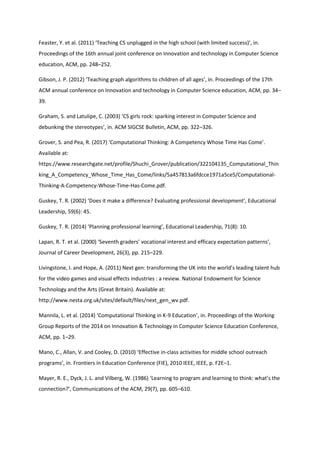 Feaster, Y. et al. (2011) ‘Teaching CS unplugged in the high school (with limited success)’, in.
Proceedings of the 16th annual joint conference on Innovation and technology in Computer Science
education, ACM, pp. 248–252.
Gibson, J. P. (2012) ‘Teaching graph algorithms to children of all ages’, in. Proceedings of the 17th
ACM annual conference on Innovation and technology in Computer Science education, ACM, pp. 34–
39.
Graham, S. and Latulipe, C. (2003) ‘CS girls rock: sparking interest in Computer Science and
debunking the stereotypes’, in. ACM SIGCSE Bulletin, ACM, pp. 322–326.
Grover, S. and Pea, R. (2017) ‘Computational Thinking: A Competency Whose Time Has Come’.
Available at:
https://www.researchgate.net/profile/Shuchi_Grover/publication/322104135_Computational_Thin
king_A_Competency_Whose_Time_Has_Come/links/5a457813a6fdcce1971a5ce5/Computational-
Thinking-A-Competency-Whose-Time-Has-Come.pdf.
Guskey, T. R. (2002) ‘Does it make a difference? Evaluating professional development’, Educational
Leadership, 59(6): 45.
Guskey, T. R. (2014) ‘Planning professional learning’, Educational Leadership, 71(8): 10.
Lapan, R. T. et al. (2000) ‘Seventh graders’ vocational interest and efficacy expectation patterns’,
Journal of Career Development, 26(3), pp. 215–229.
Livingstone, I. and Hope, A. (2011) Next gen: transforming the UK into the world’s leading talent hub
for the video games and visual effects industries : a review. National Endowment for Science
Technology and the Arts (Great Britain). Available at:
http://www.nesta.org.uk/sites/default/files/next_gen_wv.pdf.
Mannila, L. et al. (2014) ‘Computational Thinking in K-9 Education’, in. Proceedings of the Working
Group Reports of the 2014 on Innovation & Technology in Computer Science Education Conference,
ACM, pp. 1–29.
Mano, C., Allan, V. and Cooley, D. (2010) ‘Effective in-class activities for middle school outreach
programs’, in. Frontiers in Education Conference (FIE), 2010 IEEE, IEEE, p. F2E–1.
Mayer, R. E., Dyck, J. L. and Vilberg, W. (1986) ‘Learning to program and learning to think: what’s the
connection?’, Communications of the ACM, 29(7), pp. 605–610.
 
